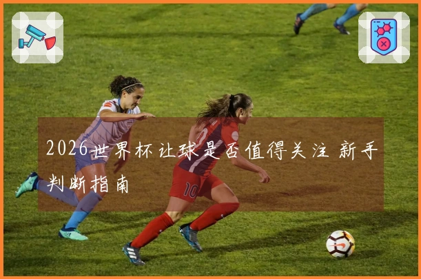 2026世界杯让球是否值得关注 新手判断指南
