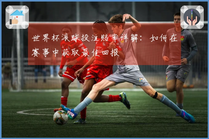 世界杯滚球投注赔率详解：如何在赛事中获取最佳回报